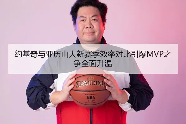 约基奇与亚历山大新赛季效率对比引爆MVP之争全面升温